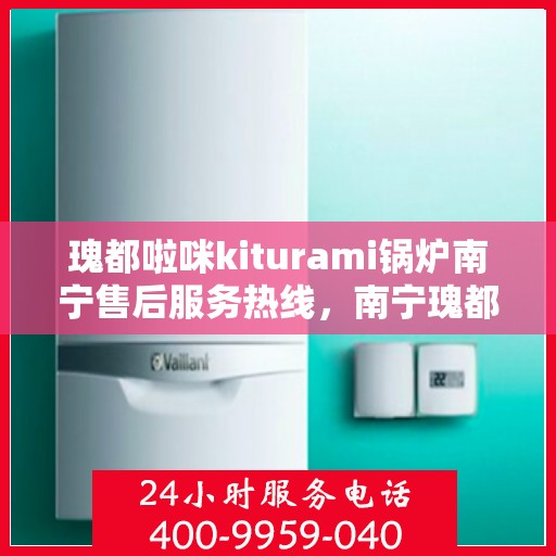 瑰都啦咪kiturami锅炉南宁售后服务热线，南宁瑰都啦咪Kiturami锅炉售后服务热线及支持中心指南
