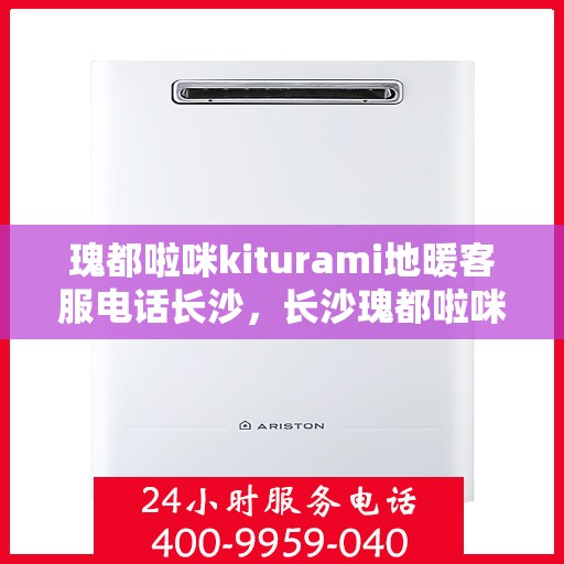 瑰都啦咪kiturami地暖客服电话长沙，长沙瑰都啦咪kiturami地暖客服热线及售后服务解析