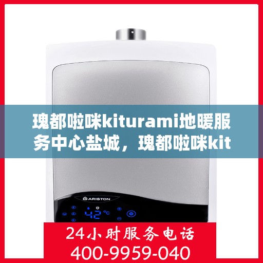 瑰都啦咪kiturami地暖服务中心盐城，瑰都啦咪kiturami地暖盐城服务中心，专业品质，温暖您的生活