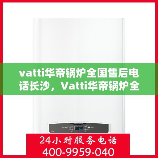 vatti华帝锅炉全国售后电话长沙，Vatti华帝锅炉全国售后电话在长沙的服务指南