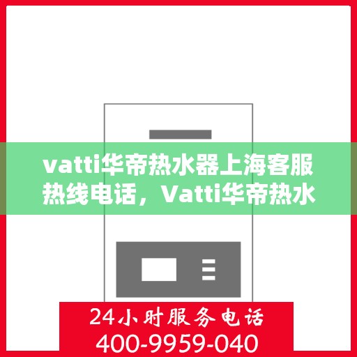 vatti华帝热水器上海客服热线电话，Vatti华帝热水器上海客服热线详解，专业支持与解决方案一站式服务热线电话。
