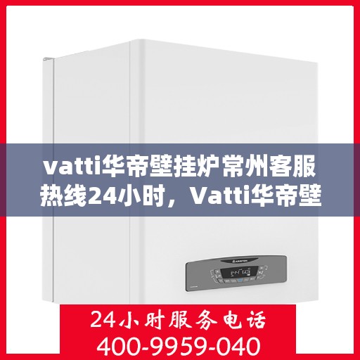 vatti华帝壁挂炉常州客服热线24小时，Vatti华帝壁挂炉常州客服热线全天候服务热线及维修指南