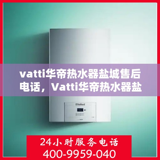 vatti华帝热水器盐城售后电话，Vatti华帝热水器盐城售后服务热线及电话全解析