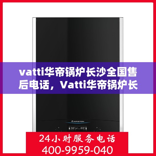 vatti华帝锅炉长沙全国售后电话，Vatti华帝锅炉长沙售后热线及全国服务网点一览
