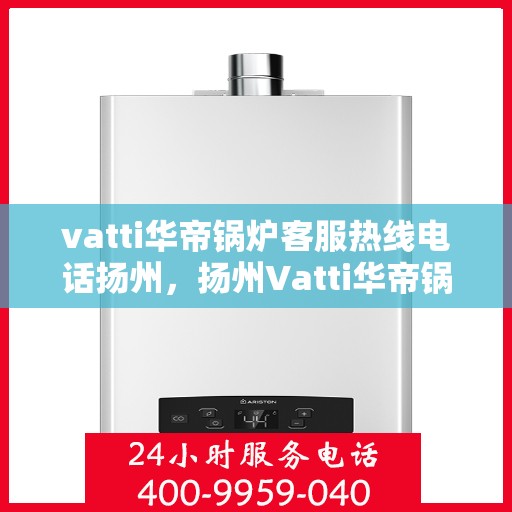 vatti华帝锅炉客服热线电话扬州，扬州Vatti华帝锅炉客服热线电话及售后服务解析