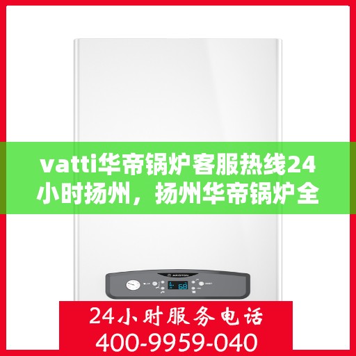 vatti华帝锅炉客服热线24小时扬州，扬州华帝锅炉全天候客服热线，专业解答您的锅炉问题！