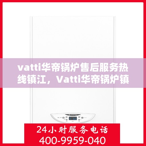 vatti华帝锅炉售后服务热线镇江，Vatti华帝锅炉镇江售后服务热线及支持团队专业解答
