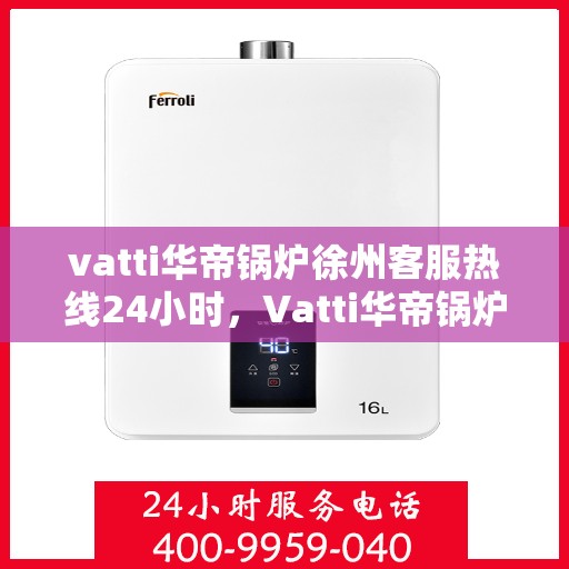 vatti华帝锅炉徐州客服热线24小时，Vatti华帝锅炉徐州客服热线全天候服务支持