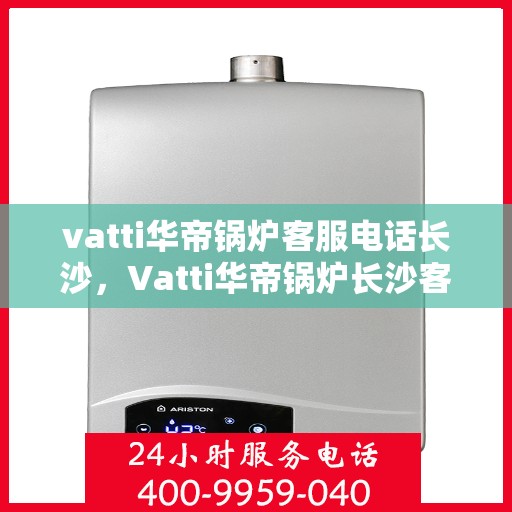 vatti华帝锅炉客服电话长沙，Vatti华帝锅炉长沙客服热线及咨询指南