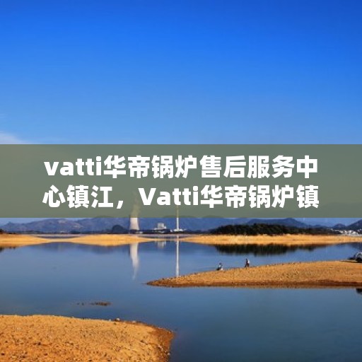 vatti华帝锅炉售后服务中心镇江，Vatti华帝锅炉镇江售后服务中心，专业维修，贴心服务