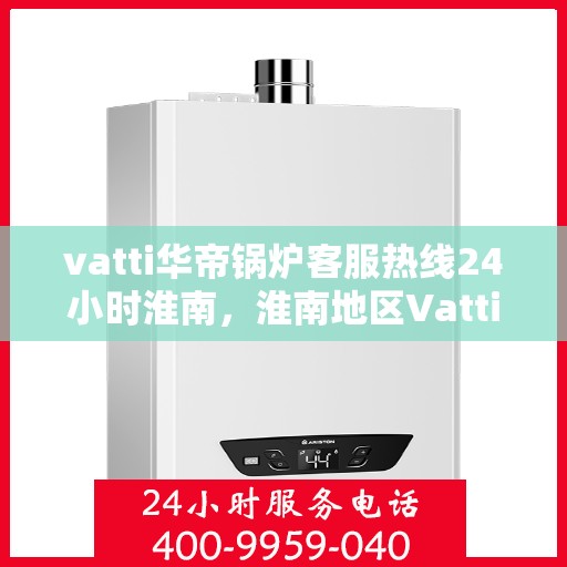 vatti华帝锅炉客服热线24小时淮南，淮南地区Vatti华帝锅炉全天候客服热线，专业解答与售后无忧