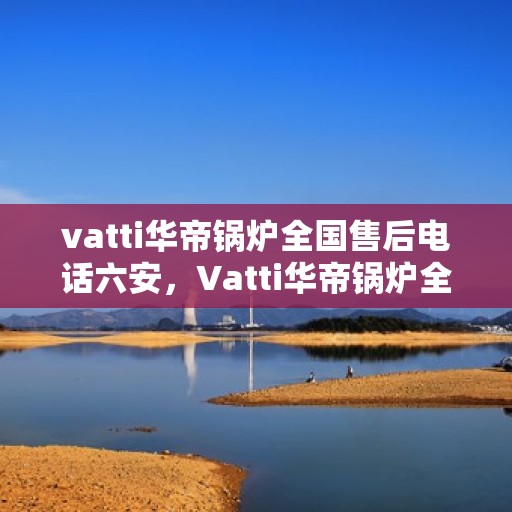 vatti华帝锅炉全国售后电话六安，Vatti华帝锅炉全国售后热线在六安的服务承诺