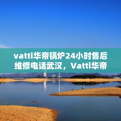 vatti华帝锅炉24小时售后维修电话武汉，Vatti华帝锅炉武汉售后维修电话全天候服务，专业解决您的锅炉问题！