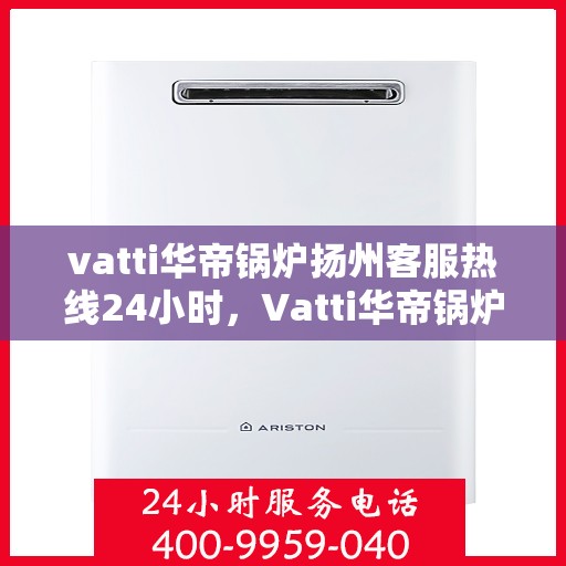 vatti华帝锅炉扬州客服热线24小时，Vatti华帝锅炉扬州客服热线全天候服务，贴心关怀每一刻