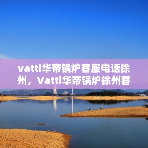 vatti华帝锅炉客服电话徐州，Vatti华帝锅炉徐州客服热线及咨询电话号码解析