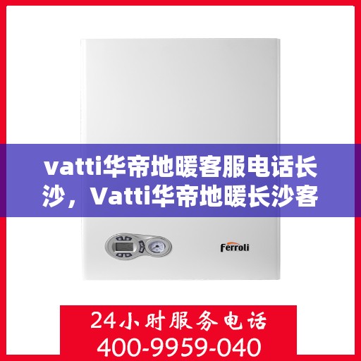 vatti华帝地暖客服电话长沙，Vatti华帝地暖长沙客服热线及咨询服务指南