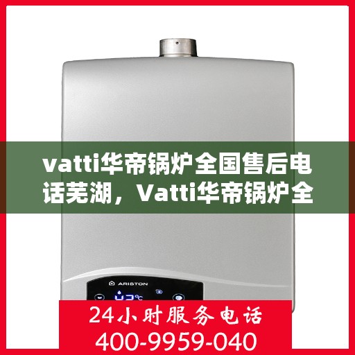 vatti华帝锅炉全国售后电话芜湖，Vatti华帝锅炉全国售后电话及售后服务在芜湖的覆盖