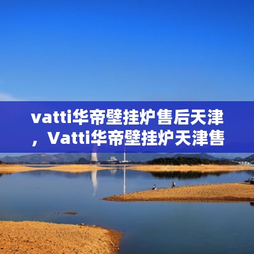 vatti华帝壁挂炉售后天津，Vatti华帝壁挂炉天津售后服务中心，专业维修与贴心服务