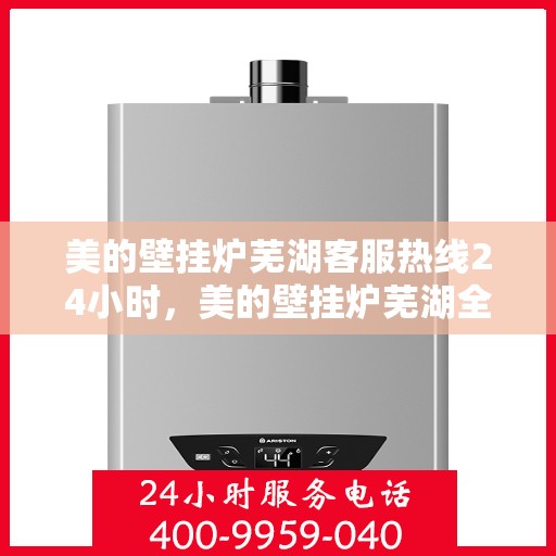 美的壁挂炉芜湖客服热线24小时，美的壁挂炉芜湖全天候客服热线，贴心服务随时在线
