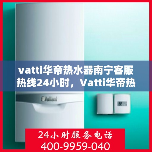 vatti华帝热水器南宁客服热线24小时，Vatti华帝热水器南宁24小时客服热线全面解析