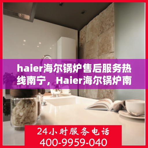 haier海尔锅炉售后服务热线南宁，Haier海尔锅炉南宁售后服务热线全攻略