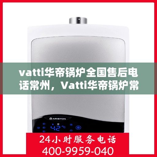 vatti华帝锅炉全国售后电话常州，Vatti华帝锅炉常州售后服务中心电话及全国售后网络