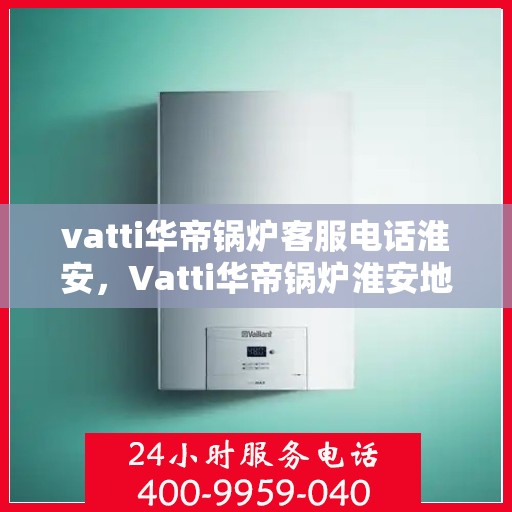 vatti华帝锅炉客服电话淮安，Vatti华帝锅炉淮安地区客服热线及咨询指南