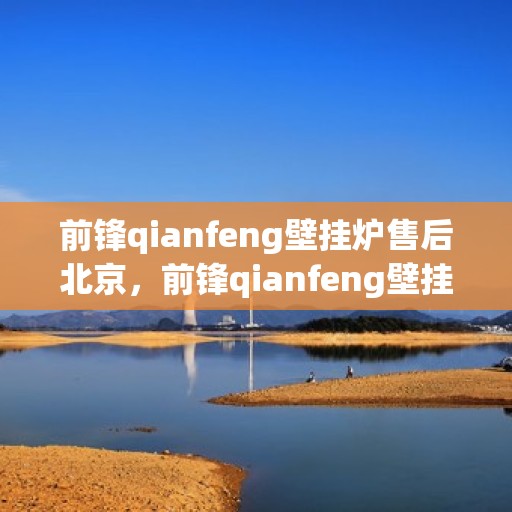 前锋qianfeng壁挂炉售后北京，前锋qianfeng壁挂炉北京售后维修服务概览