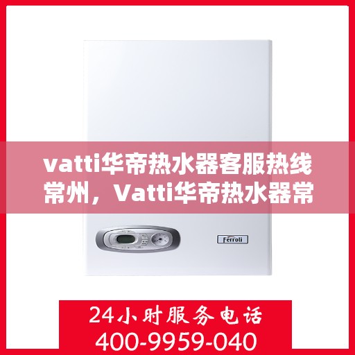 vatti华帝热水器客服热线常州，Vatti华帝热水器常州客服热线详解