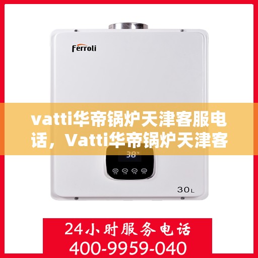 vatti华帝锅炉天津客服电话，Vatti华帝锅炉天津客服热线及咨询电话号码详解