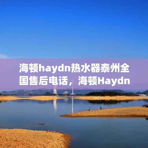 海顿haydn热水器泰州全国售后电话，海顿Haydn热水器泰州售后热线及全国服务电话汇总