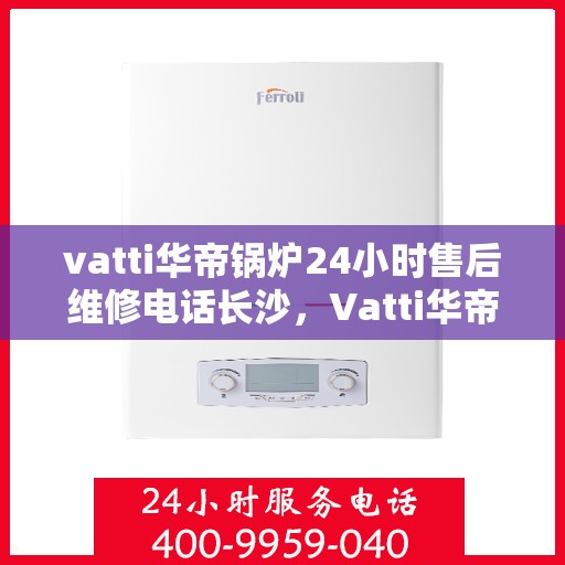 vatti华帝锅炉24小时售后维修电话长沙，Vatti华帝锅炉长沙24小时售后维修服务热线