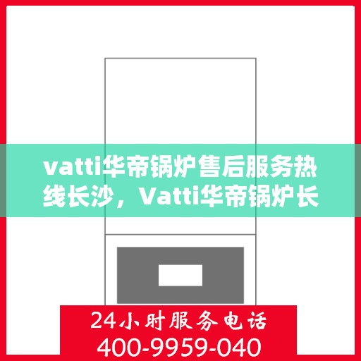 vatti华帝锅炉售后服务热线长沙，Vatti华帝锅炉长沙售后服务热线全攻略