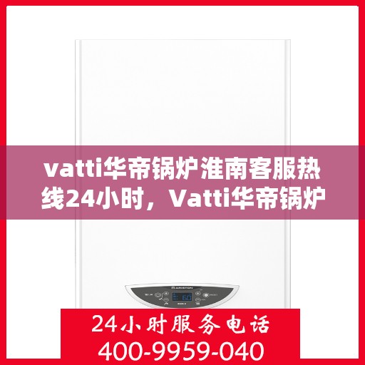 vatti华帝锅炉淮南客服热线24小时，Vatti华帝锅炉淮南全天候客服热线，贴心服务随时在线