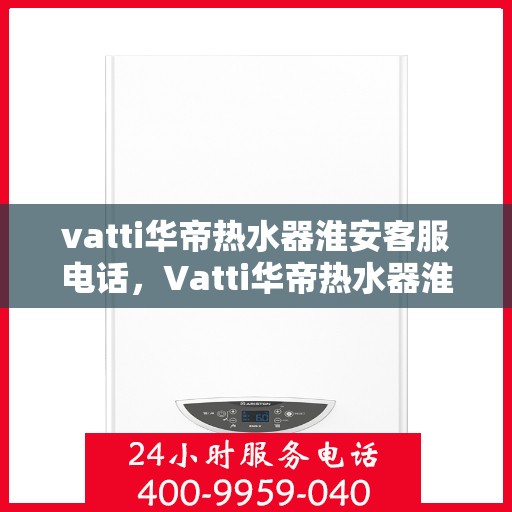 vatti华帝热水器淮安客服电话，Vatti华帝热水器淮安客服热线及咨询电话号码详解