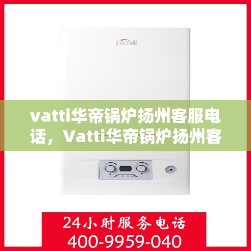 vatti华帝锅炉扬州客服电话，Vatti华帝锅炉扬州客服热线及咨询电话号码详解