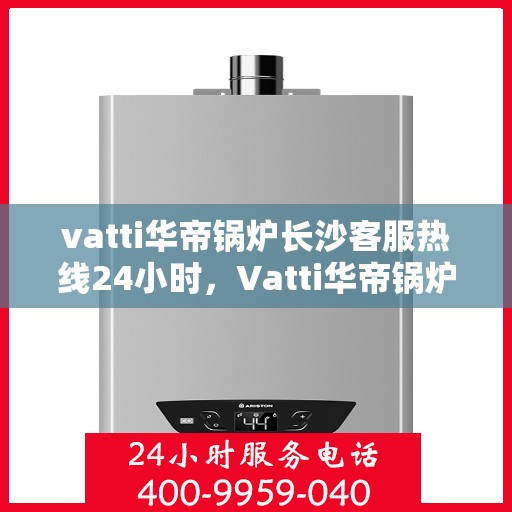 vatti华帝锅炉长沙客服热线24小时，Vatti华帝锅炉长沙24小时客户服务热线详解