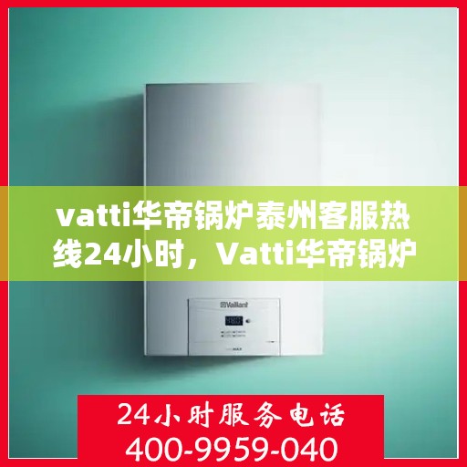 vatti华帝锅炉泰州客服热线24小时，Vatti华帝锅炉泰州客服热线全天候服务，温暖您的生活