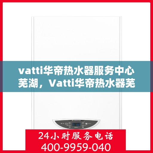vatti华帝热水器服务中心芜湖，Vatti华帝热水器芜湖服务中心，专业维修与贴心服务