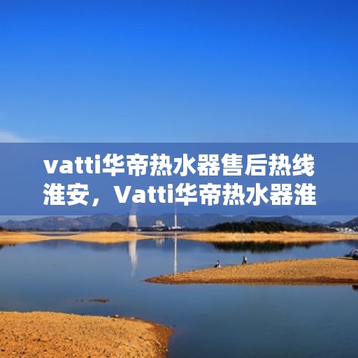 vatti华帝热水器售后热线淮安，Vatti华帝热水器淮安售后热线及服务一览