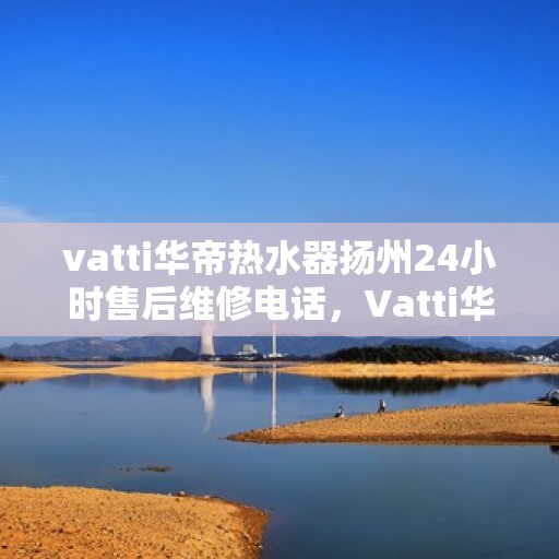 vatti华帝热水器扬州24小时售后维修电话，Vatti华帝热水器扬州全天候售后维修服务热线