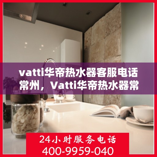 vatti华帝热水器客服电话常州，Vatti华帝热水器常州客服热线及咨询指南