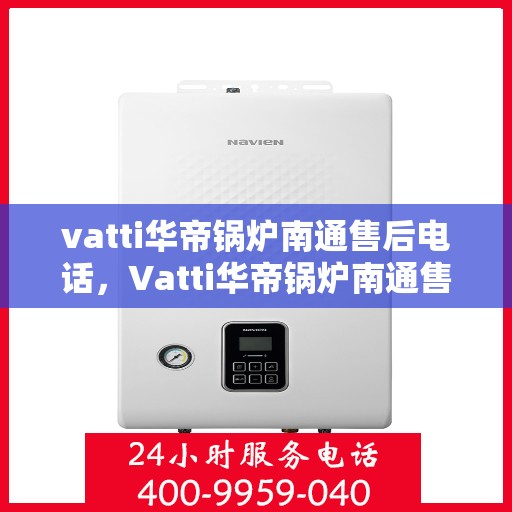 vatti华帝锅炉南通售后电话，Vatti华帝锅炉南通售后服务热线及电话全解析