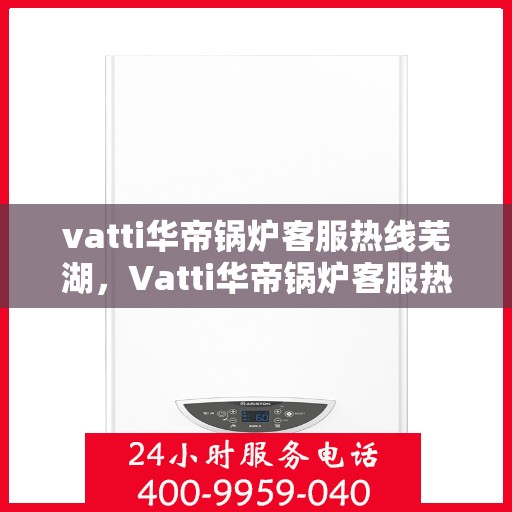 vatti华帝锅炉客服热线芜湖，Vatti华帝锅炉客服热线在芜湖，专业支持与解决方案一站式服务