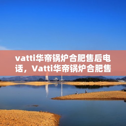 vatti华帝锅炉合肥售后电话，Vatti华帝锅炉合肥售后服务热线及电话全攻略