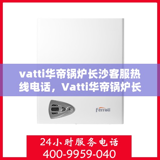 vatti华帝锅炉长沙客服热线电话，Vatti华帝锅炉长沙客服热线全攻略，专业解答，贴心服务！