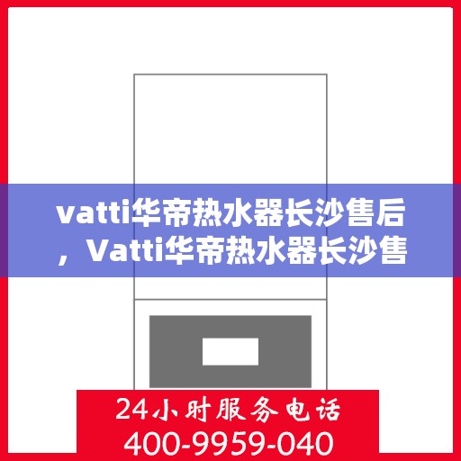 vatti华帝热水器长沙售后，Vatti华帝热水器长沙售后服务中心，专业维修与优质服务