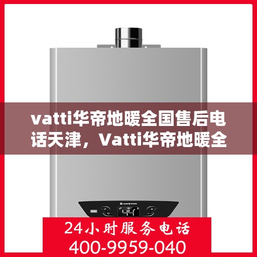 vatti华帝地暖全国售后电话天津，Vatti华帝地暖全国售后电话天津服务热线及售后保障详解