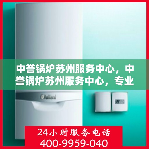 中誉锅炉苏州服务中心，中誉锅炉苏州服务中心，专业维修与优质服务并行