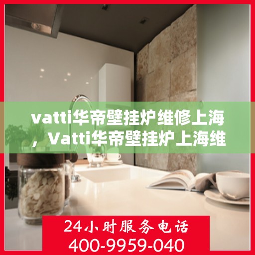 vatti华帝壁挂炉维修上海，Vatti华帝壁挂炉上海维修中心，专业解决您的采暖问题